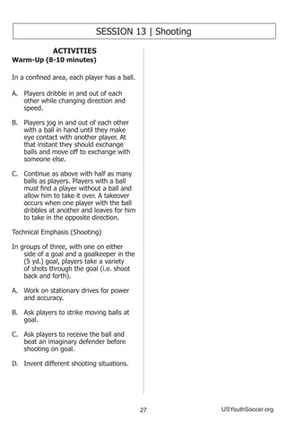 27 USYouthSoccer.org
SESSION 13 | Shooting
ACTIVITIES
Warm-Up (8-10 minutes)
In a confined area, each player has a ball.
A...