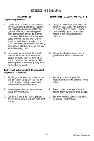 12 USYouthSoccer.org
SESSION 4 | Dribbling
ACTIVITIES
Organizing Activity
A.	 Create a circuit activity that involves
running, dribbling, shooting, skipping,
ball tossing and catching within the
penalty area. From a starting point
each player must dribble to a bench
on its side. There he executes a wall
pass, receives the ball and runs to
shoot on goal. Coach stands in the
goal (and attempts a world class save)
where he sends the player on his way
with a bouncing ball.
B.	 Have each player dribble to a spot
marked with two cones where he
passes through, then stops the ball
and throws it as high as he can. Upon
catching the ball he skips quickly back
to the starting point.
Individual activities (10-15 minutes)
Emphasis - Dribbling
A.	 In a large area have the players move
the ball about using just the sole of
one foot. After a short period have
them switch to the other foot.
B.	 Have players move about in an area
using only their heels.
C.	 Combine A and B by having players
switch between sole left and heel right
and so on.
EMPHASIS/COACHING POINTS
A.	 Design a circuit that best meets the
needs of your team. Ask players to
pass through the course 3 times.
Coach being a part of the circuit
makes it more exciting for the
players.
B.	 Watch the skipping closely, it’s a
good indication of coordination.
A.	 Standing on the support foot
properly is the key to balance in this
activity.
B.	 Players must be aware of what is
behind them by turning their heads.
C.	 See how well the players can adjust
to changes in directions.
 