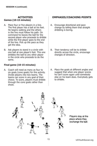 13 USYouthSoccer.org
SESSION 4 (continued)
ACTIVITIES
Games (10-15 minutes)
A.	 Place four or five players in a line.
The first player has a ball at his feet.
He begins walking and the others
in the line must follow his path. On
command he leaves the ball for the
second player who proceeds to dribble
while the first player goes to the end
of the line. Pick up the pace as they
get the idea.
B.	 Ask players to stand in a circle with
one ball at one player’s feet. This one
dribbles the ball to any other player
in the circle who proceeds to do the
same.
Final game (10-15 minutes)
A.	 Coach will need as many as four to
six goals (cone goals) for this activity.
Divide players into two teams. The
teams can score in any goal of their
choice. To score, players must dribble
through the cone goals rather than
shoot.
EMPHASIS/COACHING POINTS
A.	 Encourage directional and pace
change by telling them that straight
dribbling is boring.
B.	 Their tendency will be to dribble
directly across the circle, encourage
changes of direction.
A.	 Place the goals at different angles and
suggest that when one player scores
he can’t score again until somebody
else on his team does. Everybody gets
to dribble.
 
