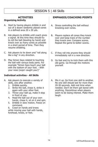 14 USYouthSoccer.org
SESSION 5 | All Skills
ACTIVITIES
Organizing Activity
A.	 Start by having players dribble in and
out of a dozen randomly placed cones
in a defined area 20 x 20 yds.
B.	 Ask players to dribble until coach gives
a signal. At this time they should try
to roll the ball (bowling by hand) and
knock over as many cones as possible
in a short period of time. Then they
resume dribbling.
C.	 Ask players to lie down and “roll along
like a log” in any direction.
D.	 Play Simon Says related to touching
the ball with various body parts. For
example “Simon Says touch your ball
with the bottom of your foot. - With
your nose (oops! caught you!)”
Individual activities - All Skills
A.	 Ask players to execute a variety of
skills, one after another.
	 1.	 Dribble quickly.
	 2.	 Strike the ball, chase it, strike it 		
	 again with your other foot.
	 3.	 Throw your ball up, make it stop 	
	 in front of you.
	 4.	 Head the ball out of your own 		
	 hands, chase it, sit on it and spin.
	 5.	 Dribble in slow motion, freeze on 	
	 command.
	 6.	 Crawl on hands and knees 		
while moving your ball with hands,
forehead, knees, or feet.
EMPHASIS/COACHING POINTS
A.	 Stress controlling the ball without
knocking over cones.
B.	 Players replace all cones they knock
over and keep track of the number
they knock over. Compare scores.
Repeat the game to better scores.
C.	 If they roll into anyone they should
immediately roll in a new direction.
D.	 Go fast and try to trick them with this
old game. Go through the motions
yourself.
A.	 Mix it up. Go from one skill to another.
No one skill should last for more than
20-30 seconds. Add rest time when
needed. Don’t let them get bored with
anything. Discontinue when players
seem to be losing interest. Make them
laugh.
 