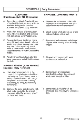 16 USYouthSoccer.org
SESSION 6 | Body Movement
ACTIVITIES
Organizing activity (10-15 minutes)
A.	 Simon Says or Coach Says is still one
of the best kinds of warm-up activities
available. Using oral commands
activates the player’s body and mind.
B.	 After a few minutes of Simon/Coach
says, introduce the ball and continue
with ball related Simon/Coach says.
C.	 Players stand on a line facing coach
about 20 yards away. Coach calls out
a color. Any player wearing that color
may run. Coach trys to tag one or
more of the runners. Every runner
tagged becomes “it” with Coach in the
middle.
D.	 As with Simon/Coach Says, play the
same color game as in C but introduce
the ball.
Individual activities (10-15 minutes)
Emphasis - Body Movement
A.	 Have players move around in the
center circle imitating an animal that
coach names. Coach should name a
variety of animals which will change
the player’s actions from crawling,
to standing, to flying, to swimming
movements.
B.	 See how the same activity works with
a ball to be carried by the animal.
How does a bird fly, yet carry a ball?
Let them sort it out.
EMPHASIS/COACHING POINTS
A.	 Observe the enthusiasm or lack of it
displayed by some players. Use your
observations to build the session.
B.	 Watch to see which players are or are
not comfortable with a ball.
C.	 Emphasize body swerves and change
of pace while running to avoid being
tagged.
D.	 Observe who can run with some
semblance of ball control.
A.	 Some players are reasonably
coordinated and can do quite well,
while most struggle a little.
B.	 Some creative solutions will be
employed by a few players. Encourage
this.
 