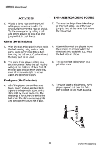 17 USYouthSoccer.org
SESSION 6 (continued)
ACTIVITIES
C.	 Wiggle a jump rope on the ground
while players move around in the
circle jumping over this rope or snake.
Try the same game by rolling a ball
and asking players to pick it up and
jump with it in their hands.
Games (10-15 minutes)
A.	 With one ball, three players must keep
the ball moving using various body
parts. Each player must take a turn
touching the ball once. Coach calls out
the body part to be used.
B.	 The same three players sitting in a
small circle must keep the ball moving
with just the bottoms of their feet. If
the ball goes outside their circle they
must all move crab style to set up
again and continue to play.
Final game (10-15 minutes)
A.	 All of the players are on the same
team. Coach and an assistant (ask
a parent to help) walk about with a
stick held by one at each end. The
challenge is for players to strike the
ball under the stick (a moving goal)
and between the adults for a goal.
EMPHASIS/COACHING POINTS
C.	 This exercise helps them take charge
of their self space. See if they can
jump to land at the same spot where
they launched.
A.	 Observe how well the players move
their bodies to accommodate the
conditions you establish, e.g. move
the ball with an elbow.
B.	 This is eye/foot coordination in a
primitive state.
A.	 Through coach’s movements, have
players spread out over the field.
Don’t expect to see much passing.
 