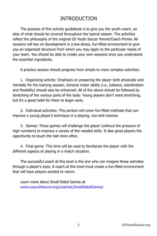 2 USYouthSoccer.org
INTRODUCTION
The purpose of this activity guidebook is to give you the youth coach, an
idea of what should be covered throughout the typical season. The activities
reflect the philosophy of the original US Youth Soccer Parent/Coach Primer. All
sessions will key on development in a low-stress, fun-filled environment to give
you an organized structure from which you may apply to the particular needs of
your team. You should be able to create your own sessions once you understand
the essential ingredients.
A practice session should progress from simple to more complex activities:
1.	 Organizing activity: Emphasis on preparing the player both physically and
mentally for the training session. General motor ability (i.e., balance, coordination
and flexibility) should also be enhanced. All of the above should be followed by
stretching of the various parts of the body. Young players don’t need stretching,
but it’s a good habit for them to begin early.
2.	 Individual activities: This portion will cover fun-filled methods that can
improve a young player’s technique in a playing, non-drill manner.
3.	 Games: These games will challenge the player (without the pressure of
high numbers) to improve a variety of the needed skills. It also gives players the
opportunity to touch the ball more often.
4.	 Final game: This time will be used to familiarize the player with the
different aspects of playing in a match situation.
The successful coach at this level is the one who can imagine these activities
through a player’s eyes. A coach at this level must create a fun-filled environment
that will have players excited to return.
Learn more about Small-Sided Games at
www.usyouthsoccer.org/coaches/SmallSidedGames/
 