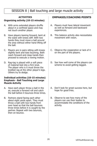 20 USYouthSoccer.org
SESSION 8 | Ball touching and large muscle activity
ACTIVITIES
Organizing activity (10-15 minutes)
A.	 With arms extended players shuffle
about in a confined space and may
not touch another player.
B.	 Have players leaning forward, bent at
the waist with knees stiff. With two
hands they must move a ball around
the area without either hand lifting off
the ball.
C.	 Players are in pairs sitting with knees
slightly bent and toes touching. Both
reach forward and clasp hands then
proceed to execute a rowing motion.
D.	 Rag-tag is played with a soft piece
of material tied into a firm knot.
The player who is it must throw the
knotted rag at the other player’s legs.
Others try to dodge.
Individual activities (10-15 minutes)
Emphasis - Ball Touching and Large
Muscle Activity
A.	 Have each player throw a ball in the
air, execute a forward roll and catch
the ball before it bounces three times.
B.	 Partners stand facing each other
about eight yards apart. They must
throw a ball with two hands from
over head so that the ball bounces
three times before it is caught by the
partner. Repeat with two bounces,
then on bounce.
EMPHASIS/COACHING POINTS
A.	 Players must have lateral movement
as well as forward and backward
experiences.
B.	 This balance activity also necessitates
movement with vision.
C.	 Observe the cooperation or lack of it
on the part of the players.
D.	 See how well come of the players can
scheme to avoid getting tagged.
A.	 Don’t look for great success here, but
hope for good tries.
B.	 Observe to see how many of the
players can use their bodies to
accommodate the conditions of the
activity.
 