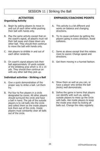 26 USYouthSoccer.org
SESSION 11 | Striking the Ball
ACTIVITIES
Organizing Activity
A.	 Begin by asking players to move in
and out of each other while pushing
their ball with hands only.
B.	 Play the same activity except that on
the coach’s signal, all players must roll
their ball away and chase down any
other ball. They should then continue
to move the ball with hands only.
C.	 Ask players to dribble in and out of
each other randomly.
D.	 On coach’s signal players kick their
ball approximately 10 yards outside
of the dribbling area which is 15 x 15
yds. They should then continue on
with any other ball they pick up.
Individual activities - Striking a Ball
A.	 Give a quick demonstration of the
proper way to strike a ball. Let them
try.
B.	 Put four to five players in a circle
designated by cones. All other players
should surround the circle and have
a ball in hand. The job of the outside
players is to roll balls into the circle
and collect them as the inside players
kick them out of the circle. Inside
players must constantly clear all balls
out of the circle.
EMPHASIS/COACHING POINTS
A.	 This activity is a bit different and
works on balance and changing
directions.
B.	 Try to cause confusion by getting the
players going in every direction. Avoid
collisions.
C.	 Same as above except that this relates
more to soccer. Change speed and
directions.
D.	 Get them moving in a hurried fashion.
A.	 Show them as well as you can, or
have a player who strikes the ball
(kicks) well demonstrate.
B.	 Define the game in terms that players
can identify with such as, asking
outside players to mess up the circle
with balls. Ask inside players to keep
the inside area clean by kicking all
balls out. Change the roles regularly.
 