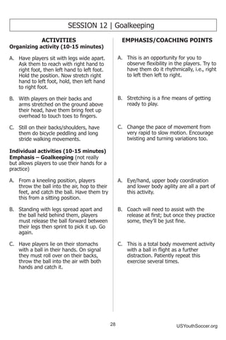28 USYouthSoccer.org
ACTIVITIES
Organizing activity (10-15 minutes)
A.	 Have players sit with legs wide apart.
Ask them to reach with right hand to
right foot, then left hand to left foot.
Hold the position. Now stretch right
hand to left foot, hold, then left hand
to right foot.
B.	 With players on their backs and
arms stretched on the ground above
their head, have them bring feet up
overhead to touch toes to fingers.
C.	 Still on their backs/shoulders, have
them do bicycle peddling and long
stride walking movements.
Individual activities (10-15 minutes)
Emphasis – Goalkeeping (not really
but allows players to use their hands for a
practice)
A.	 From a kneeling position, players
throw the ball into the air, hop to their
feet, and catch the ball. Have them try
this from a sitting position.
B.	 Standing with legs spread apart and
the ball held behind them, players
must release the ball forward between
their legs then sprint to pick it up. Go
again.
C.	 Have players lie on their stomachs
with a ball in their hands. On signal
they must roll over on their backs,
throw the ball into the air with both
hands and catch it.
SESSION 12 | Goalkeeping
EMPHASIS/COACHING POINTS
A.	 This is an opportunity for you to
observe flexibility in the players. Try to
have them do it rhythmically, i.e., right
to left then left to right.
B.	 Stretching is a fine means of getting
ready to play.
C.	 Change the pace of movement from
very rapid to slow motion. Encourage
twisting and turning variations too.
A.	 Eye/hand, upper body coordination
and lower body agility are all a part of
this activity.
B.	 Coach will need to assist with the
release at first; but once they practice
some, they’ll be just fine.
C.	 This is a total body movement activity
with a ball in flight as a further
distraction. Patiently repeat this
exercise several times.
 