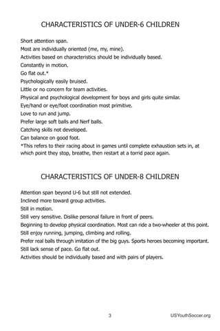 3 USYouthSoccer.org
Short attention span.
Most are individually oriented (me, my, mine).
Activities based on characteristics should be individually based.
Constantly in motion.
Go flat out.*
Psychologically easily bruised.
Little or no concern for team activities.
Physical and psychological development for boys and girls quite similar.
Eye/hand or eye/foot coordination most primitive.
Love to run and jump.
Prefer large soft balls and Nerf balls.
Catching skills not developed.
Can balance on good foot.
*This refers to their racing about in games until complete exhaustion sets in, at 		
which point they stop, breathe, then restart at a torrid pace again.
CHARACTERISTICS OF UNDER-8 CHILDREN
Attention span beyond U-6 but still not extended.
Inclined more toward group activities.
Still in motion.
Still very sensitive. Dislike personal failure in front of peers.
Beginning to develop physical coordination. Most can ride a two-wheeler at this point.
Still enjoy running, jumping, climbing and rolling.
Prefer real balls through imitation of the big guys. Sports heroes becoming important.
Still lack sense of pace. Go flat out.
Activities should be individually based and with pairs of players.
CHARACTERISTICS OF UNDER-6 CHILDREN
 