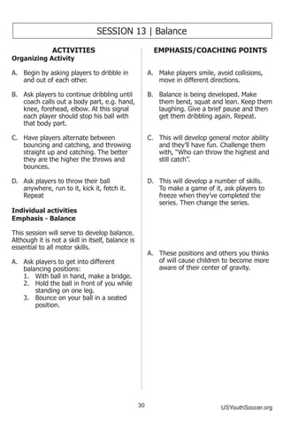 30 USYouthSoccer.org
SESSION 13 | Balance
ACTIVITIES
Organizing Activity
A.	 Begin by asking players to dribble in
and out of each other.
B.	 Ask players to continue dribbling until
coach calls out a body part, e.g. hand,
knee, forehead, elbow. At this signal
each player should stop his ball with
that body part.
C.	 Have players alternate between
bouncing and catching, and throwing
straight up and catching. The better
they are the higher the throws and
bounces.
D.	 Ask players to throw their ball
anywhere, run to it, kick it, fetch it.
Repeat
Individual activities
Emphasis - Balance
This session will serve to develop balance.
Although it is not a skill in itself, balance is
essential to all motor skills.
A.	 Ask players to get into different
balancing positions:
1.	 With ball in hand, make a bridge.
2.	 Hold the ball in front of you while
standing on one leg.
3.	 Bounce on your ball in a seated
position.
EMPHASIS/COACHING POINTS
A.	 Make players smile, avoid collisions,
move in different directions.
B.	 Balance is being developed. Make
them bend, squat and lean. Keep them
laughing. Give a brief pause and then
get them dribbling again. Repeat.
C.	 This will develop general motor ability
and they’ll have fun. Challenge them
with, “Who can throw the highest and
still catch”.
D.	 This will develop a number of skills.
To make a game of it, ask players to
freeze when they’ve completed the
series. Then change the series.
A.	 These positions and others you thinks
of will cause children to become more
aware of their center of gravity.
 