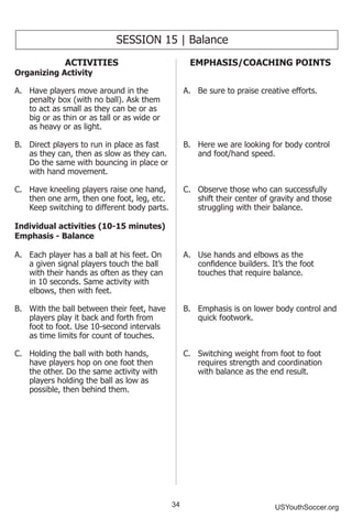 34 USYouthSoccer.org
SESSION 15 | Balance
ACTIVITIES
Organizing Activity
A.	 Have players move around in the
penalty box (with no ball). Ask them
to act as small as they can be or as
big or as thin or as tall or as wide or
as heavy or as light.
B.	 Direct players to run in place as fast
as they can, then as slow as they can.
Do the same with bouncing in place or
with hand movement.
C.	 Have kneeling players raise one hand,
then one arm, then one foot, leg, etc.
Keep switching to different body parts.
Individual activities (10-15 minutes)
Emphasis - Balance
A.	 Each player has a ball at his feet. On
a given signal players touch the ball
with their hands as often as they can
in 10 seconds. Same activity with
elbows, then with feet.
B.	 With the ball between their feet, have
players play it back and forth from
foot to foot. Use 10-second intervals
as time limits for count of touches.
C.	 Holding the ball with both hands,
have players hop on one foot then
the other. Do the same activity with
players holding the ball as low as
possible, then behind them.
EMPHASIS/COACHING POINTS
A.	 Be sure to praise creative efforts.
B.	 Here we are looking for body control
and foot/hand speed.
C.	 Observe those who can successfully
shift their center of gravity and those
struggling with their balance.
A.	 Use hands and elbows as the
confidence builders. It’s the foot
touches that require balance.
B.	 Emphasis is on lower body control and
quick footwork.
C.	 Switching weight from foot to foot
requires strength and coordination
with balance as the end result.
 