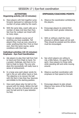 38 USYouthSoccer.org
SESSION 17 | Eye-foot coordination
ACTIVITIES
Organizing activity (10-15 minutes)
A.	 Have players with feet together jump
forward, backward or sideways to the
number of jumps called by the coach.
B.	 With the same idea, coach calls out a
number of skips (not less than five).
See how far a player can travel with
so many skips.
C.	 Create an obstacle course out of
anything you have available. Tell
players they must go over, around or
under anything they find. First on their
own, then the same course, same
conditions with their ball.
Individual activities (10-15 minutes)
Emphasis - Eye-Foot Coordination
A.	 Ask players to play their ball from foot
to hand and from thigh to hand. For
a greater challenge, ask them to try
foot to thigh to hand. The one who
does this successfully will really have a
sense of achievement.
B.	 In a large area each player sends his
ball in the air with either hand or foot.
The objective is to recover the ball
with the feet in less than four bounces
and dribble to the starting position.
C.	 Have each player play his ball on the
ground with his hands. Before the ball
stops, he must do a forward roll, jump
over his ball and let it pass between
his feet.
EMPHASIS/COACHING POINTS
A.	 Observe the coordination exhibited by
the players.
B.	 Encourage players to extend their
bodies and reach greater distances.
C.	 With or without a ball the more
physical or athletic types will do well.
They should be praised and the others
must be encouraged.
A.	 See which players are willing to
risk a little failure. It’s good for the
spirit. Have players try these skills
while standing still and while moving
around.
B.	 Observe eye/foot coordination with
emphasis on foot speed to the ball.
C.	 Encourage players to plan ahead.
Observe how some of the thinkers
sort this out.
 