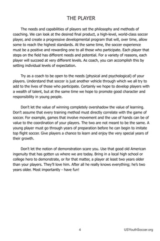 4 USYouthSoccer.org
The needs and capabilities of players set the philosophy and methods of
coaching. We can look at the desired final product, a high-level, world-class soccer
player, and create a progressive developmental program that will, over time, allow
some to reach the highest standards. At the same time, the soccer experience
must be a positive and rewarding one to all those who participate. Each player that
steps on the field has different needs and potential. For a variety of reasons, each
player will succeed at very different levels. As coach, you can accomplish this by
setting individual levels of expectation.
Try as a coach to be open to the needs (physical and psychological) of your
players. Understand that soccer is just another vehicle through which we all try to
add to the lives of those who participate. Certainly we hope to develop players with
a wealth of talent, but at the same time we hope to promote good character and
responsibility in young people.
Don’t let the value of winning completely overshadow the value of learning.
Don’t assume that every training method must directly correlate with the game of
soccer. For example, games that involve movement and the use of hands can be of
value to the coordination of your players. The two are not meant to be the same. A
young player must go through years of preparation before he can begin to imitate
top flight soccer. Give players a chance to learn and enjoy the very special years of
their growth.
Don’t let the notion of demonstration scare you. Use that good old American
ingenuity that has gotten us where we are today. Bring in a local high school or
college hero to demonstrate, or for that matter, a player at least two years older
than your players. They’ll love him. After all he really knows everything; he’s two
years older. Most importantly - have fun!
THE PLAYER
 