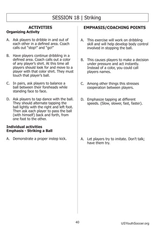 40 USYouthSoccer.org
SESSION 18 | Striking
ACTIVITIES
Organizing Activity
A.	 Ask players to dribble in and out of
each other in a defined area. Coach
calls out “stop!” and “go!”
B.	 Have players continue dribbling in a
defined area. Coach calls out a color
of any player’s shirt. At this time all
players should look for and move to a
player with that color shirt. They must
touch that player’s ball.
C.	 In pairs, ask players to balance a
ball between their foreheads while
standing face to face.
D.	 Ask players to tap dance with the ball.
They should alternate tapping the
ball lightly with the right and left foot.
Then ask each player to pass the ball
(with himself) back and forth, from
one foot to the other.
Individual activities
Emphasis - Striking a Ball
A.	 Demonstrate a proper instep kick.
EMPHASIS/COACHING POINTS
A.	 This exercise will work on dribbling
skill and will help develop body control
involved in stopping the ball.
B.	 This causes players to make a decision
under pressure and act instantly.
Instead of a color, you could call
players names.
C.	 Among other things this stresses
cooperation between players.
D.	 Emphasize tapping at different
speeds. (Slow, slower, fast, faster).
A.	 Let players try to imitate. Don’t talk;
have them try.
 