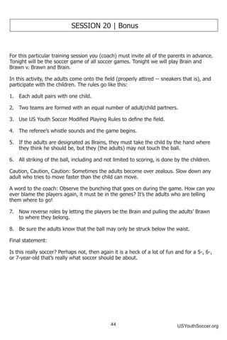 44 USYouthSoccer.org
SESSION 20 | Bonus
For this particular training session you (coach) must invite all of the parents in advance.
Tonight will be the soccer game of all soccer games. Tonight we will play Brain and
Brawn v. Brawn and Brain.
In this activity, the adults come onto the field (properly attired -- sneakers that is), and
participate with the children. The rules go like this:
1.	 Each adult pairs with one child.
2.	 Two teams are formed with an equal number of adult/child partners.
3.	 Use US Youth Soccer Modified Playing Rules to define the field.
4.	 The referee’s whistle sounds and the game begins.
5.	 If the adults are designated as Brains, they must take the child by the hand where
they think he should be, but they (the adults) may not touch the ball.
6.	 All striking of the ball, including and not limited to scoring, is done by the children.
Caution, Caution, Caution: Sometimes the adults become over zealous. Slow down any
adult who tries to move faster than the child can move.
A word to the coach: Observe the bunching that goes on during the game. How can you
ever blame the players again, it must be in the genes? It’s the adults who are telling
them where to go!
7.	 Now reverse roles by letting the players be the Brain and pulling the adults’ Brawn
to where they belong.
8.	 Be sure the adults know that the ball may only be struck below the waist.
Final statement:
Is this really soccer? Perhaps not, then again it is a heck of a lot of fun and for a 5-, 6-,
or 7-year-old that’s really what soccer should be about.
 