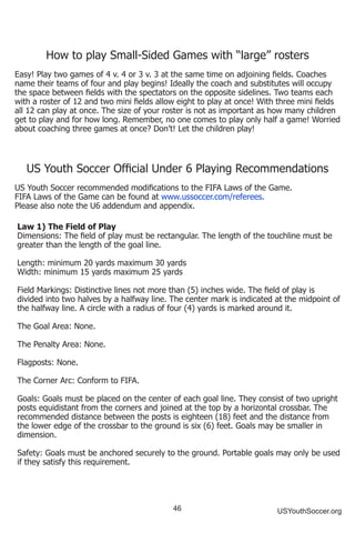 46 USYouthSoccer.org
How to play Small-Sided Games with “large” rosters
Easy! Play two games of 4 v. 4 or 3 v. 3 at the same time on adjoining fields. Coaches
name their teams of four and play begins! Ideally the coach and substitutes will occupy
the space between fields with the spectators on the opposite sidelines. Two teams each
with a roster of 12 and two mini fields allow eight to play at once! With three mini fields
all 12 can play at once. The size of your roster is not as important as how many children
get to play and for how long. Remember, no one comes to play only half a game! Worried
about coaching three games at once? Don’t! Let the children play!
US Youth Soccer Official Under 6 Playing Recommendations
US Youth Soccer recommended modifications to the FIFA Laws of the Game.
FIFA Laws of the Game can be found at www.ussoccer.com/referees.
Please also note the U6 addendum and appendix.
Law 1) The Field of Play
Dimensions: The field of play must be rectangular. The length of the touchline must be
greater than the length of the goal line.
Length: minimum 20 yards maximum 30 yards
Width: minimum 15 yards maximum 25 yards
Field Markings: Distinctive lines not more than (5) inches wide. The field of play is
divided into two halves by a halfway line. The center mark is indicated at the midpoint of
the halfway line. A circle with a radius of four (4) yards is marked around it.
The Goal Area: None.
The Penalty Area: None.
Flagposts: None.
The Corner Arc: Conform to FIFA.
Goals: Goals must be placed on the center of each goal line. They consist of two upright
posts equidistant from the corners and joined at the top by a horizontal crossbar. The
recommended distance between the posts is eighteen (18) feet and the distance from
the lower edge of the crossbar to the ground is six (6) feet. Goals may be smaller in
dimension.
Safety: Goals must be anchored securely to the ground. Portable goals may only be used
if they satisfy this requirement.
 