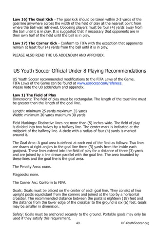 49 USYouthSoccer.org
Law 16) The Goal Kick - The goal kick should be taken within 2-3 yards of the
goal line anywhere across the width of the field of play at the nearest point from
where the ball was retrieved. Opposing players must be four (4) yards away from
the ball until it is in play. It is suggested that if necessary that opponents are in
their own half of the field until the ball is in play.
Law 17) The Corner Kick - Conform to FIFA with the exception that opponents
remain at least four (4) yards from the ball until it is in play.
PLEASE ALSO READ THE U6 ADDENDUM AND APPENDIX.
US Youth Soccer Official Under 8 Playing Recommendations
US Youth Soccer recommended modifications to the FIFA Laws of the Game.
FIFA Laws of the Game can be found at www.ussoccer.com/referees.
Please note the U8 addendum and appendix.
Law 1) The Field of Play
Dimensions: The field of play must be rectangular. The length of the touchline must
be greater than the length of the goal line.
Length: minimum 25 yards maximum 35 yards
Width: minimum 20 yards maximum 30 yards
Field Markings: Distinctive lines not more than (5) inches wide. The field of play
is divided into two halves by a halfway line. The center mark is indicated at the
midpoint of the halfway line. A circle with a radius of four (4) yards is marked
around it.
The Goal Area: A goal area is defined at each end of the field as follows: Two lines
are drawn at right angles to the goal line three (3) yards from the inside each
goalpost. These lines extend into the field of play for a distance of three (3) yards
and are joined by a line drawn parallel with the goal line. The area bounded by
these lines and the goal line is the goal area.
The Penalty Area: none.
Flagposts: none.
The Corner Arc: Conform to FIFA.
Goals: Goals must be placed on the center of each goal line. They consist of two
upright posts equidistant from the corners and joined at the top by a horizontal
crossbar. The recommended distance between the posts is eighteen (18) feet and
the distance from the lower edge of the crossbar to the ground is six (6) feet. Goals
may be smaller in dimension.
Safety: Goals must be anchored securely to the ground. Portable goals may only be
used if they satisfy this requirement.
 