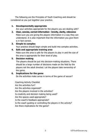 5 USYouthSoccer.org
The following are the Principles of Youth Coaching and should be
considered as you put together your practice.
1.	 Developmentally appropriate
	 Are your activities appropriate for the players you are dealing with?
2.	 Clear, concise, correct information - brevity, clarity, relevance
	 Make sure you are giving the players information in a way they can
understand. It is also important that the information you give them
is in fact correct.
3.	 Simple to complex
	 Your practice should begin simple and build into complex activities.
4.	 Safe and appropriate training area
	 Make sure the area is safe for the players to play in and the size of
the area is appropriate for their level of play.
5.	 Decision making
	 The players should be put into decision-making situations. There
should be a large number of decisions made on the field by the
players not the adult directed. Let the players take ownership of
the game.
6.	 Implications for the game
	 Do the activities make sense in terms of the game of soccer?
Coaching Activity Checklist
Are the activities fun?
Are the activities organized?
Are the players involved in the activities?
Is creativity and decision making being used?
Are the spaces used appropriate?
Is the coach’s feedback appropriate?
Is the coach guiding or controlling the players in the activity?
Are there implications for the game?
 