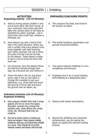6 USYouthSoccer.org
SESSION 1 | Dribbling
ACTIVITIES
Organizing activity - (10-15 Minutes)
A.	 Start by having players dribble in and
out of each other with their hands. At
your command, have them stop their
balls with various parts of the body as
identified by colors. Example - red is
right hand, blue is left foot, rainbow is
forehead, etc
B.	 Have players jog with a ball at their
feet in the same direction. When you
call a number, that many players must
come together with balls touching
each other. Example: the call is three,
the units of three must be formed
by the players. Those players unable
to form a unit of three do three half-
push-ups
C.	 On command, have the players throw
the ball from behind through their
legs, do a forward roll, and retrieve it.
D.	 Throw the ball in the air, clap three
times, leap in the air and catch it.
Change the variables to suit your
objectives, e.g., throw ball and touch
the ground or throw ball and touch
the ground with an elbow, etc.
Individual Activities (10-15 Minutes)
Emphasis Dribbling
A.	 Have players dribble their ball in large
spaces and try to cover the space.
Example: several may choose the
penalty area, while others the center
circle, etc. Demand that they be
creative.
B.	 Put out as many cones or markers as
there are players. Have players dribble
randomly until you command they dribble
to a cone. They should all run to the
nearest marker and freeze with the ball.
EMPHASIS/COACHING POINTS
A.	 This prepares the body and mind for
the session to follow.
B.	 This builds hand/eye coordination and
general movement abilities.
C.	 This game improves dribbling in a fun,
competitive environment.
D.	 Emphasis here is on a visual tracking
and dribbling to a designated place.
A.	 Observe ball control and balance.
B.	 Beyond the dribbling and movement
enhancement, you are asking the
player to expand the decision-making
process.
 
