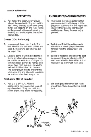 7 USYouthSoccer.org
SESSION 1 (continued)
ACTIVITIES
C.	 Play follow the coach. Every player
follows the coach dribbling around the
field. Along the way, coach does goofy
things like hopping on one foot, rolling
on the ground, sitting and spinning on
the ball, etc. Show players that coach
has fun too.
Games (10-15 minutes)
A.	 In groups of three, play 1 v. 2. The
one who has the ball must dribble and
keep it. Those who don’t have a ball
try to get one.
B.	 Set up a game in which two teams of
five to six players line up across from
each other at a distance of 15 yds. On
command (call players by name), one
player from each side runs to win the
ball and dribbles it back to the team.
The other player tries to prevent this
from occurring and attempts to dribble
back to the other line. Keep score.
Final game (10-15 minutes)
A.	 Play 3 v. 3 or 4 v. 4, with no
goalkeepers. Have one extra team of
equal numbers. They rest until you
switch them. This allows for recovery.
EMPHASIS/COACHING POINTS
C.	 The varied movement patterns that
you demonstrate will simply put the
players in positions that will help them
improve their general coordination
and balance. Along the way, enjoy
yourself.
A.	 Both A and B in this section create
situations in which players become
familiar with the pressures of the
game.
B.	 Speed of response and ability to beat
an opponent are emphasized. Don’t
start with a ball in the middle. Roll or
kick it out so they must react to it.
A.	 Let them play! Here they can learn
everything. They should have a great
time.
 
