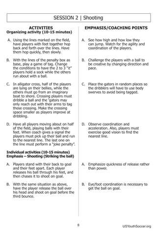 8 USYouthSoccer.org
SESSION 2 | Shooting
ACTIVITIES
Organizing activity (10-15 minutes)
A.	 Using the lines marked on the field,
have players with feet together hop
back and forth over the lines. Have
them hop quickly, then slowly.
B.	 With the lines of the penalty box as
base, play a game of tag. Change
the conditions to have the 2 to 3 “it”
players hold a sock while the others
run about with a ball.
C.	 In alligator cross, half of the players
are lying on their bellies, while the
others must go from an imaginary
boat to shore. Crossing players must
dribble a ball and the ‘gators may
only reach out with their arms to tag
those crossing. Make the crossing
space smaller as players improve at
dribbling.
D.	 Have all players moving about on half
of the field, playing balls with their
feet. When coach gives a signal the
players must pick up their ball and run
to the nearest line. The last one on
the line must perform a “joke penalty”.
Individual activities (10-15 minutes)
Emphasis – Shooting (Striking the ball)
A.	 Players stand with their back to goal
and their feet apart. Each player
releases his ball through his feet, and
then chases it to shoot on goal.
B.	 With the same situation as above,
have the player release the ball over
his head and shoot on goal before the
third bounce.
EMPHASIS/COACHING POINTS
A.	 See how high and how low they
can jump. Watch for the agility and
coordination of the players.
B.	 Challenge the players with a ball to
be creative by changing direction and
pace.
C.	 Place the gators in random places so
the dribblers will have to use body
swerves to avoid being tagged.
D.	 Observe coordination and
acceleration. Also, players must
exercise good vision to find the
nearest line.
A.	 Emphasize quickness of release rather
than power.
B.	 Eye/foot coordination is necessary to
get the ball on goal.
 