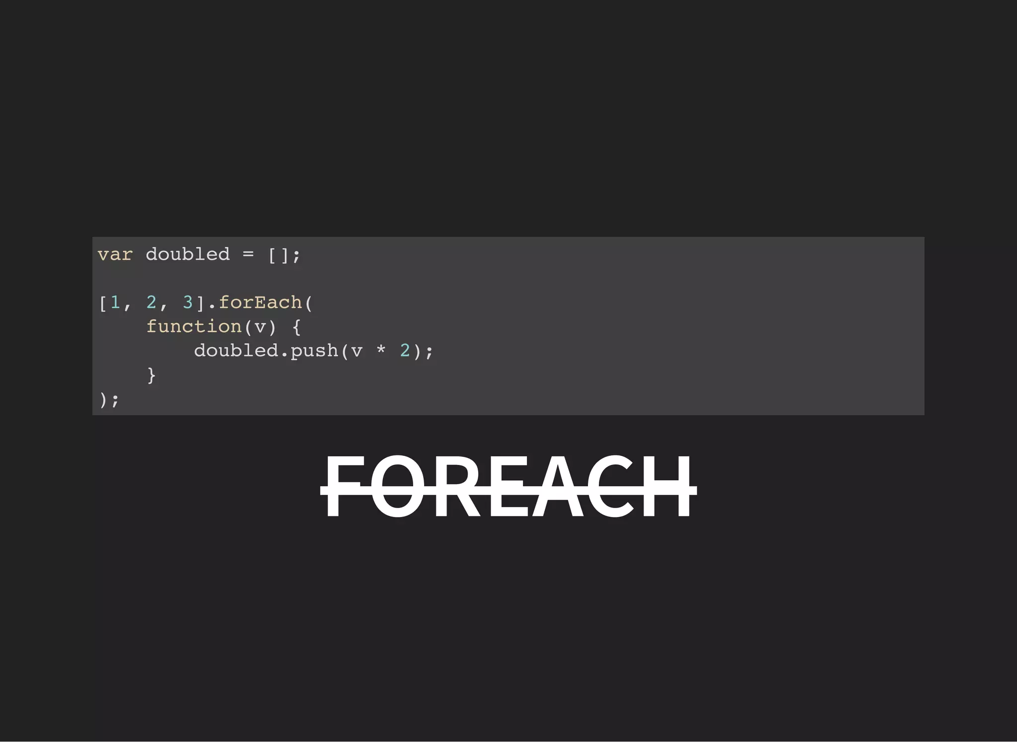 var doubled = [];
[1, 2, 3].forEach(
function(v) {
doubled.push(v * 2);
}
);
FOREACH
 