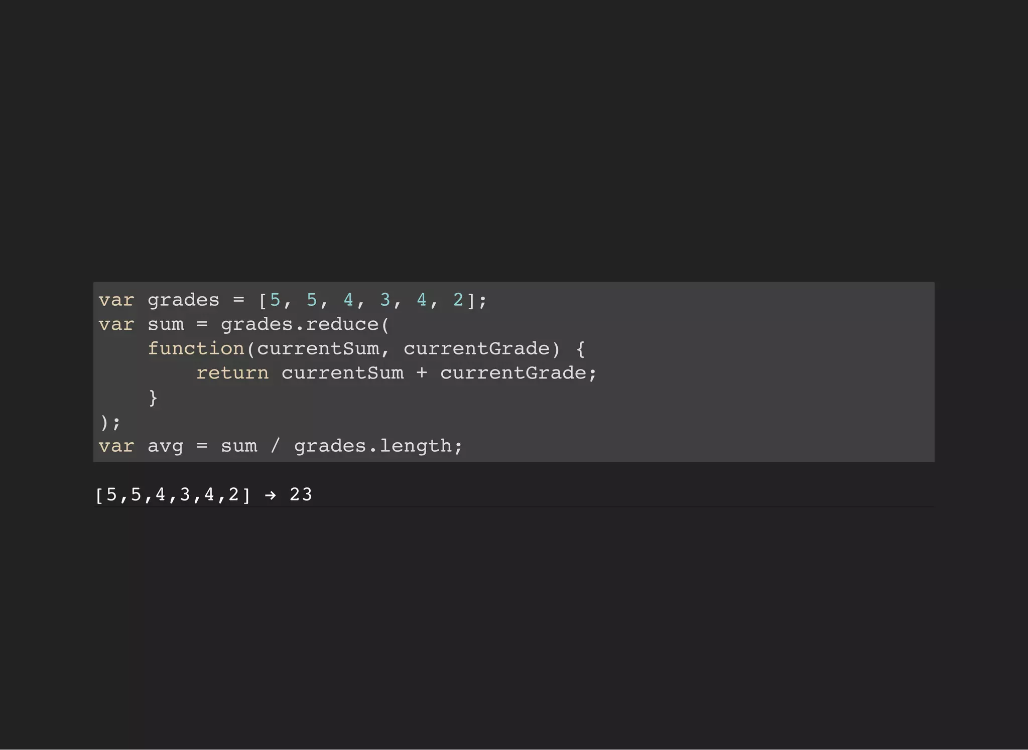 var grades = [5, 5, 4, 3, 4, 2];
var sum = grades.reduce(
function(currentSum, currentGrade) {
return currentSum + currentGrade;
}
);
var avg = sum / grades.length;
[5,5,4,3,4,2] → 23
 