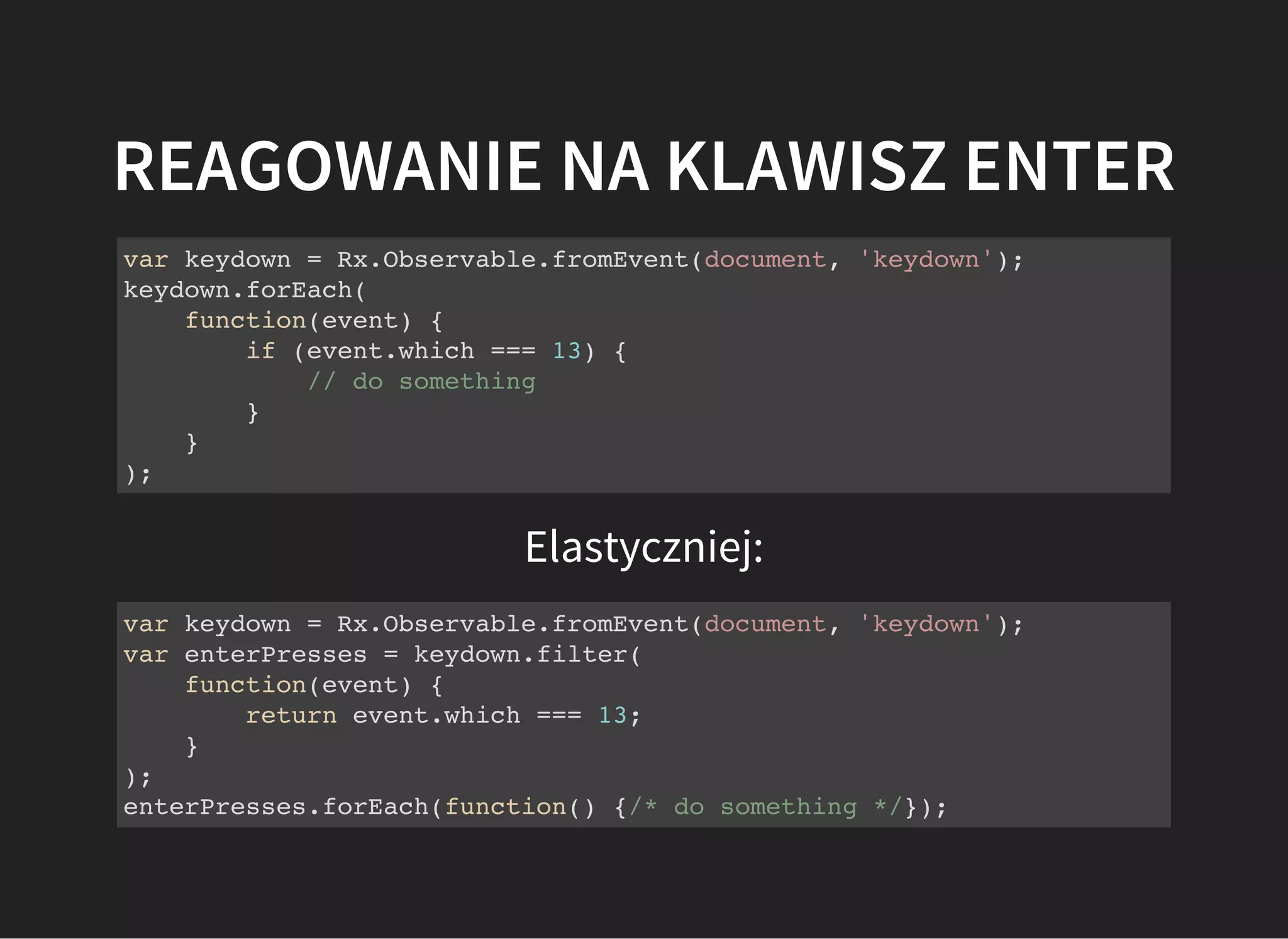REAGOWANIE NA KLAWISZ ENTER
var keydown = Rx.Observable.fromEvent(document, 'keydown');
keydown.forEach(
function(event) {
if (event.which === 13) {
// do something
}
}
);
Elastyczniej:
var keydown = Rx.Observable.fromEvent(document, 'keydown');
var enterPresses = keydown.filter(
function(event) {
return event.which === 13;
}
);
enterPresses.forEach(function() {/* do something */});
 