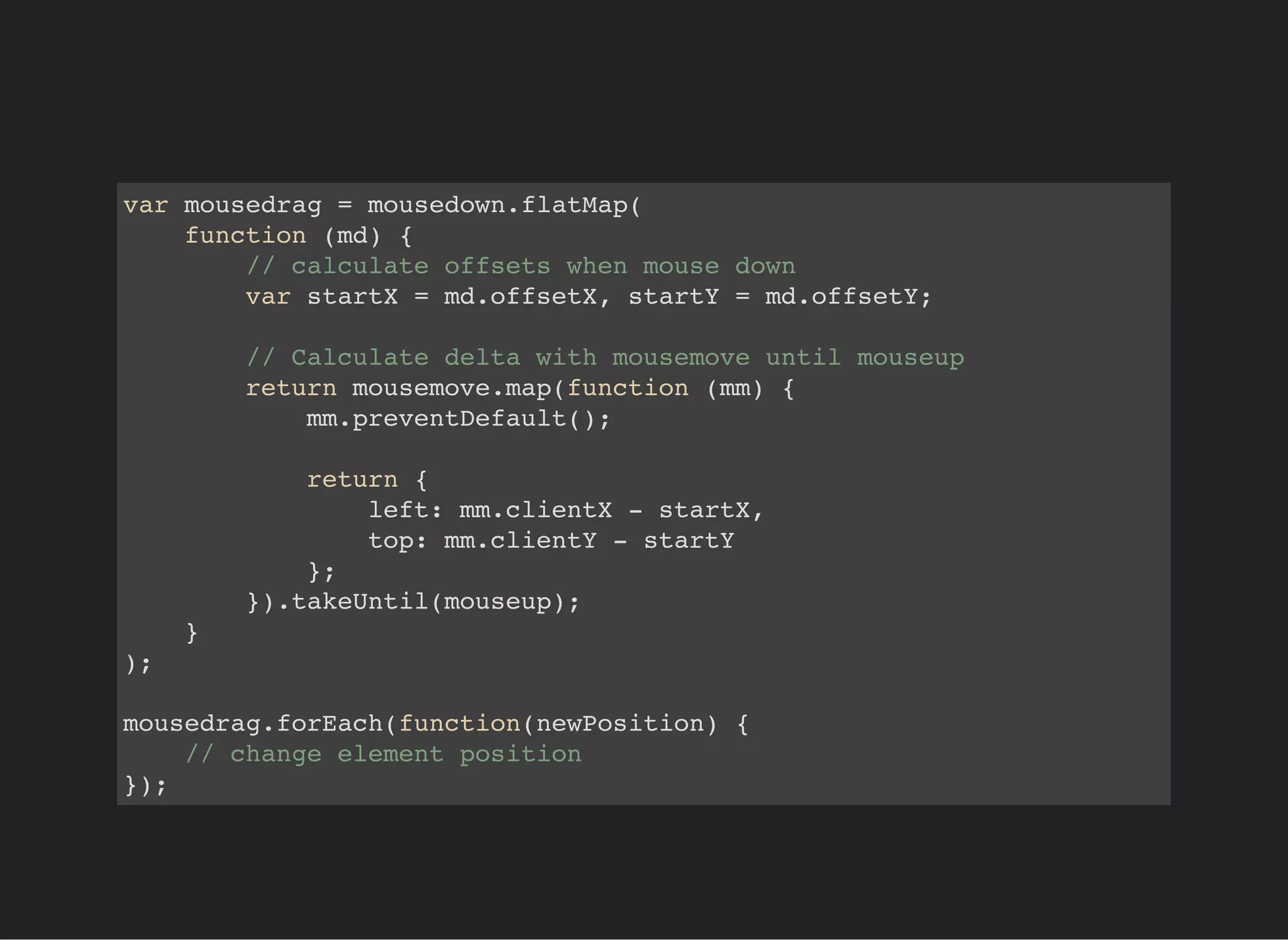 var mousedrag = mousedown.flatMap(
function (md) {
// calculate offsets when mouse down
var startX = md.offsetX, startY = md.offsetY;
// Calculate delta with mousemove until mouseup
return mousemove.map(function (mm) {
mm.preventDefault();
return {
left: mm.clientX - startX,
top: mm.clientY - startY
};
}).takeUntil(mouseup);
}
);
mousedrag.forEach(function(newPosition) {
// change element position
});
 