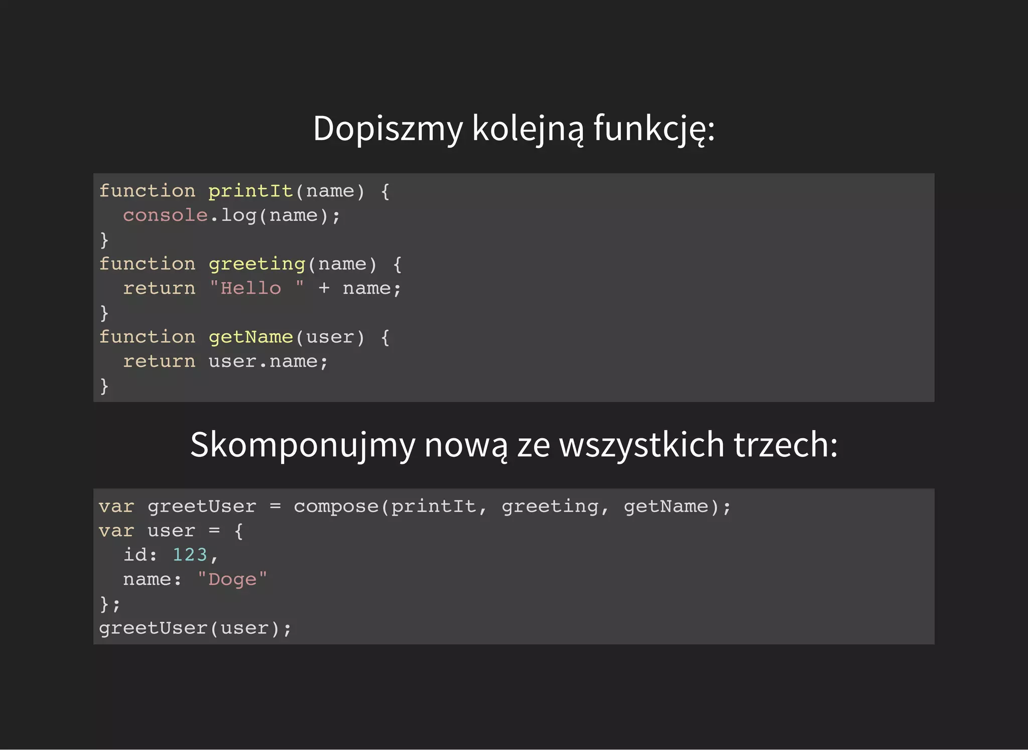 Dopiszmy kolejną funkcję:
function printIt(name) {
console.log(name);
}
function greeting(name) {
return "Hello " + name;
}
function getName(user) {
return user.name;
}
Skomponujmy nową ze wszystkich trzech:
var greetUser = compose(printIt, greeting, getName);
var user = {
id: 123,
name: "Doge"
};
greetUser(user);
 