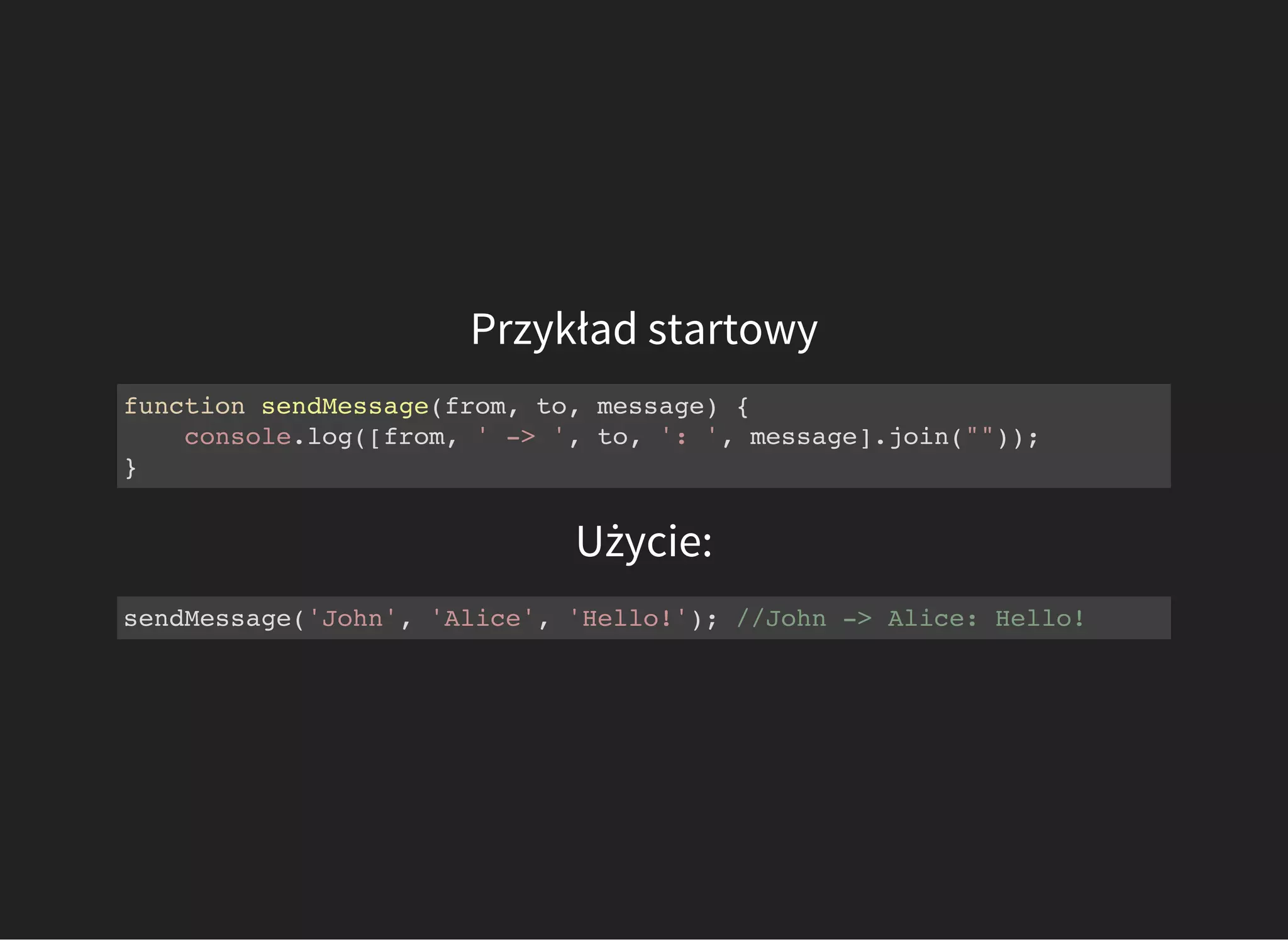 Przykład startowy
Użycie:
function sendMessage(from, to, message) {
console.log([from, ' -> ', to, ': ', message].join(""));
}
sendMessage('John', 'Alice', 'Hello!'); //John -> Alice: Hello!
 