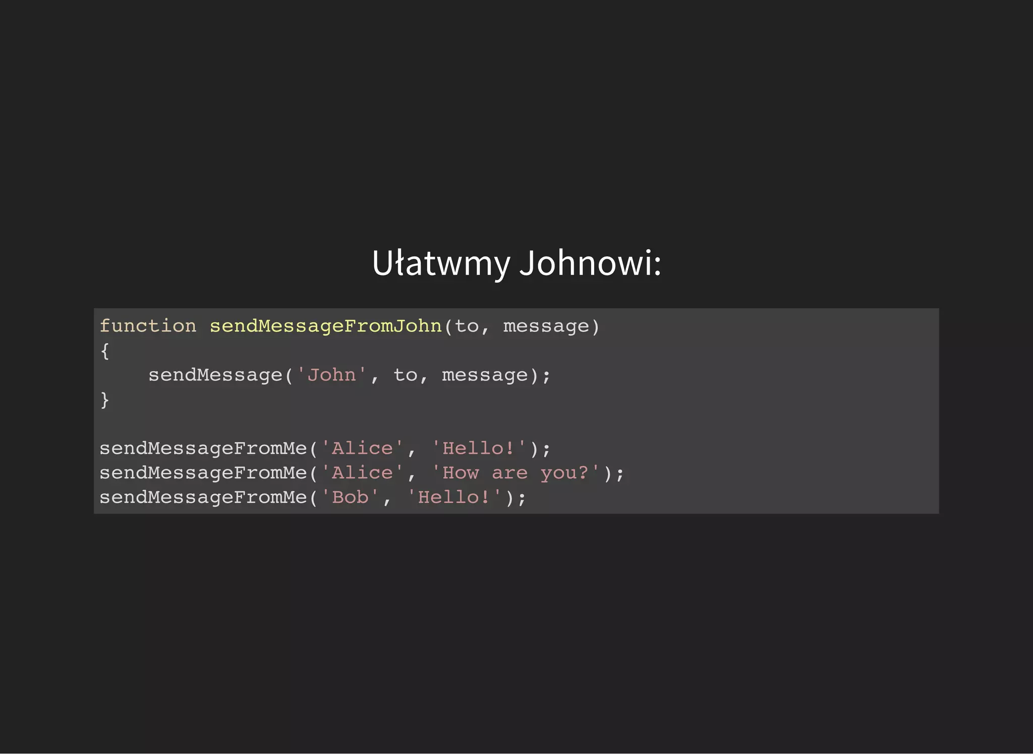 Ułatwmy Johnowi:
function sendMessageFromJohn(to, message)
{
sendMessage('John', to, message);
}
sendMessageFromMe('Alice', 'Hello!');
sendMessageFromMe('Alice', 'How are you?');
sendMessageFromMe('Bob', 'Hello!');
 