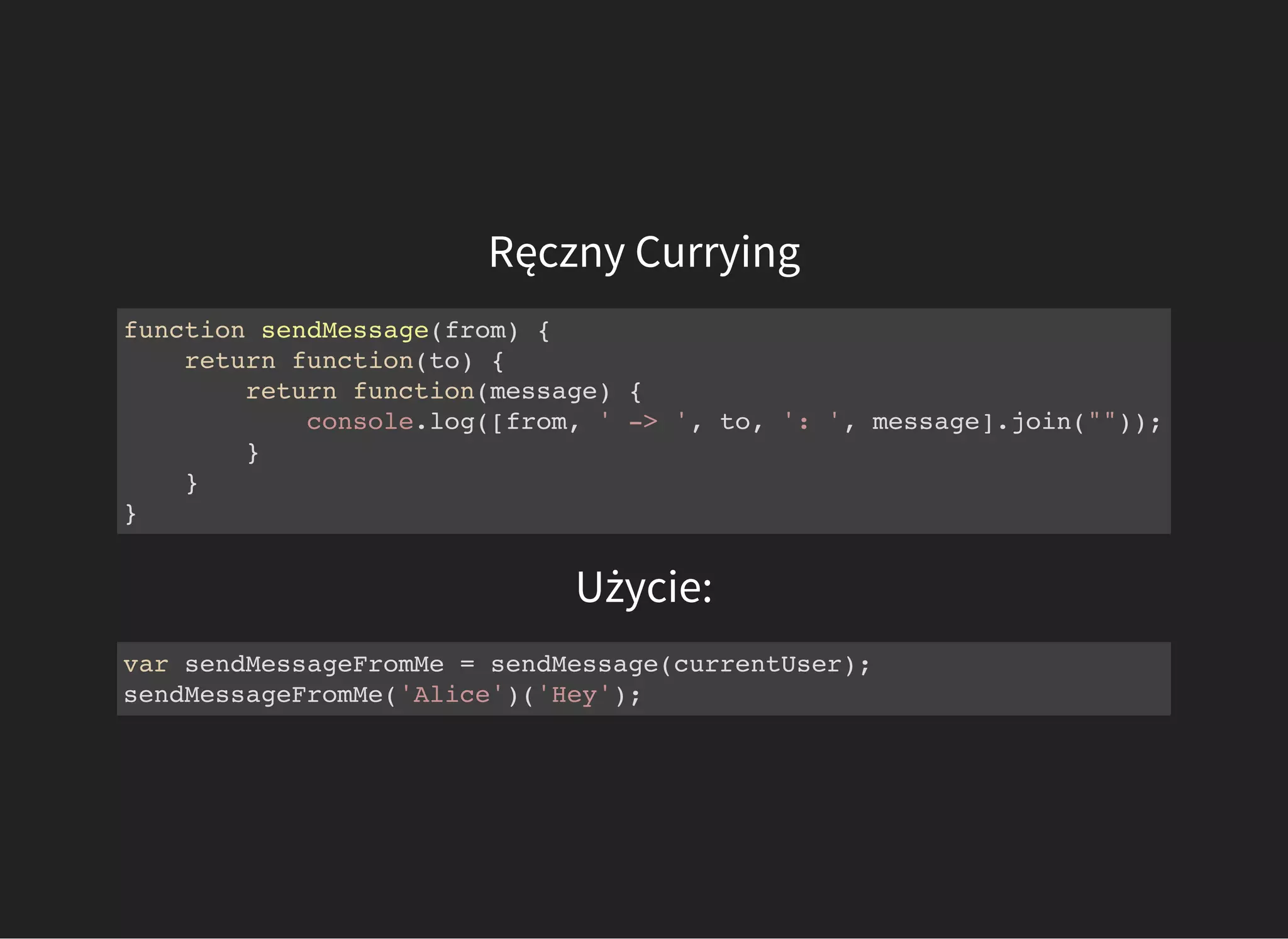 Ręczny Currying
function sendMessage(from) {
return function(to) {
return function(message) {
console.log([from, ' -> ', to, ': ', message].join(""));
}
}
}
Użycie:
var sendMessageFromMe = sendMessage(currentUser);
sendMessageFromMe('Alice')('Hey');
 