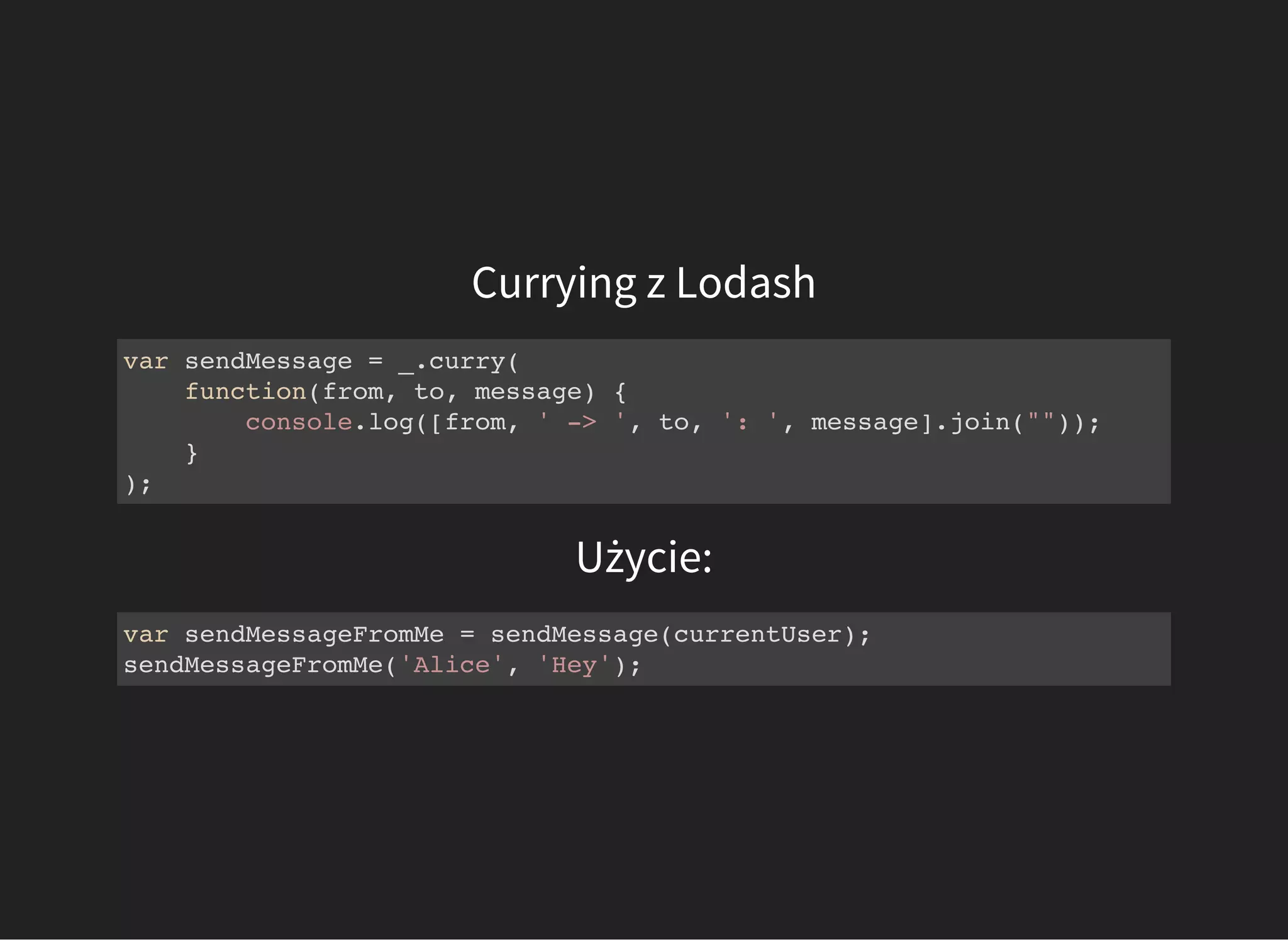 Currying z Lodash
var sendMessage = _.curry(
function(from, to, message) {
console.log([from, ' -> ', to, ': ', message].join(""));
}
);
Użycie:
var sendMessageFromMe = sendMessage(currentUser);
sendMessageFromMe('Alice', 'Hey');
 