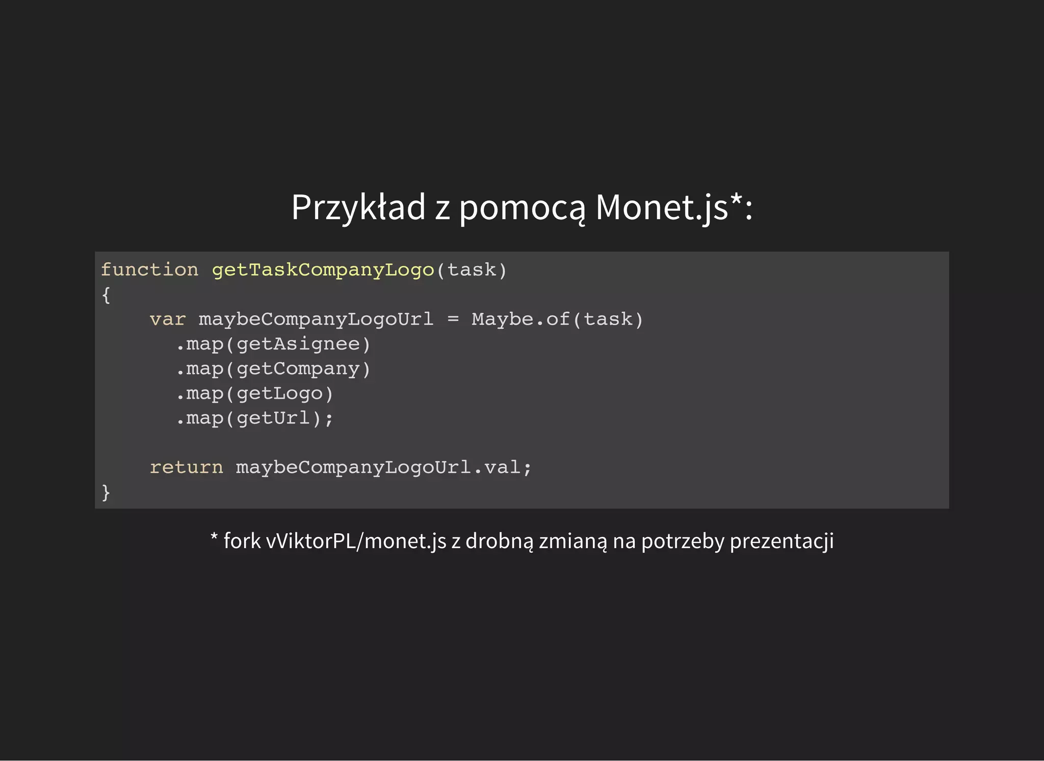 Przykład z pomocą Monet.js*:
function getTaskCompanyLogo(task)
{
var maybeCompanyLogoUrl = Maybe.of(task)
.map(getAsignee)
.map(getCompany)
.map(getLogo)
.map(getUrl);
return maybeCompanyLogoUrl.val;
}
* fork vViktorPL/monet.js z drobną zmianą na potrzeby prezentacji
 