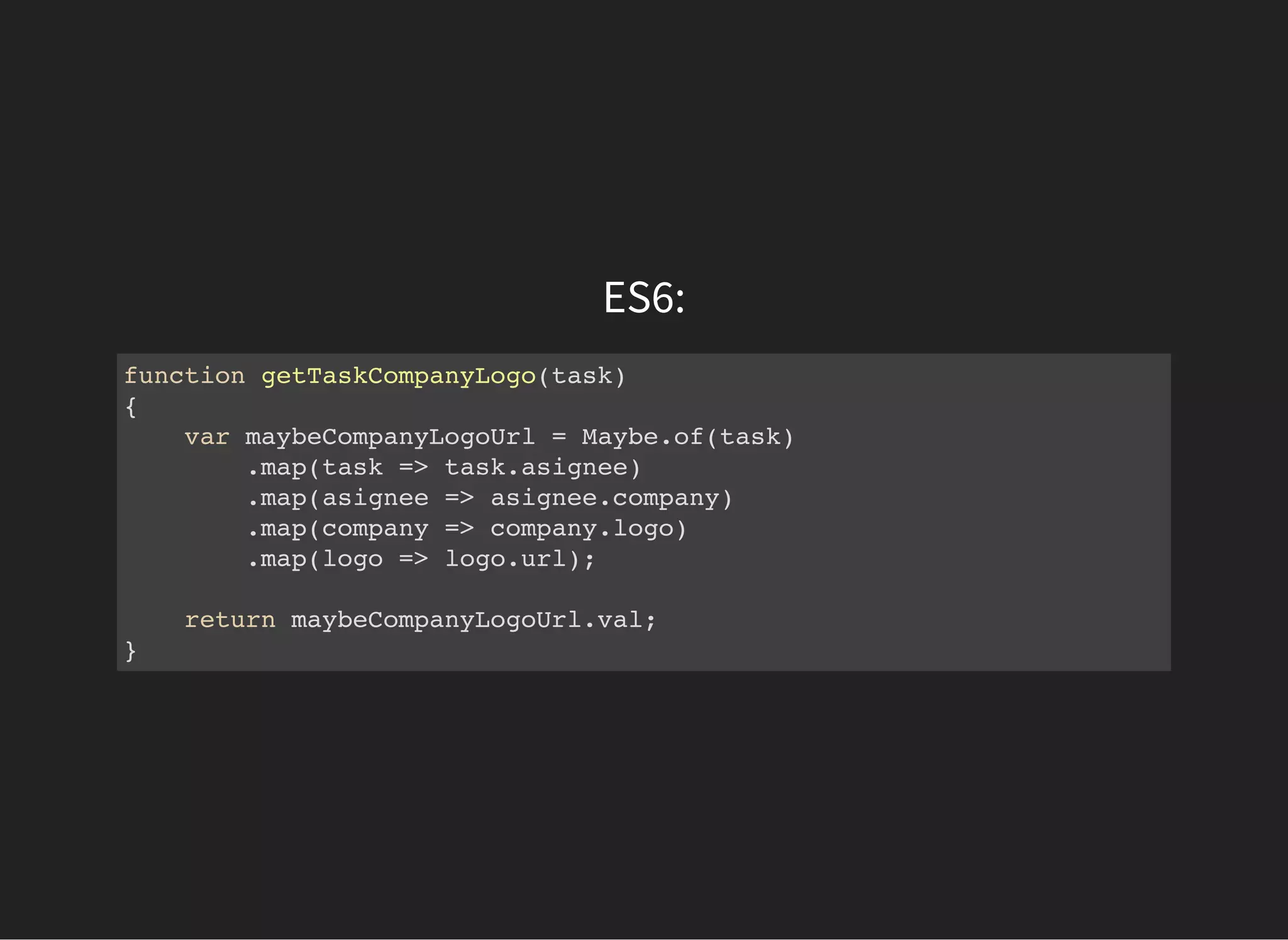 ES6:
function getTaskCompanyLogo(task)
{
var maybeCompanyLogoUrl = Maybe.of(task)
.map(task => task.asignee)
.map(asignee => asignee.company)
.map(company => company.logo)
.map(logo => logo.url);
return maybeCompanyLogoUrl.val;
}
 