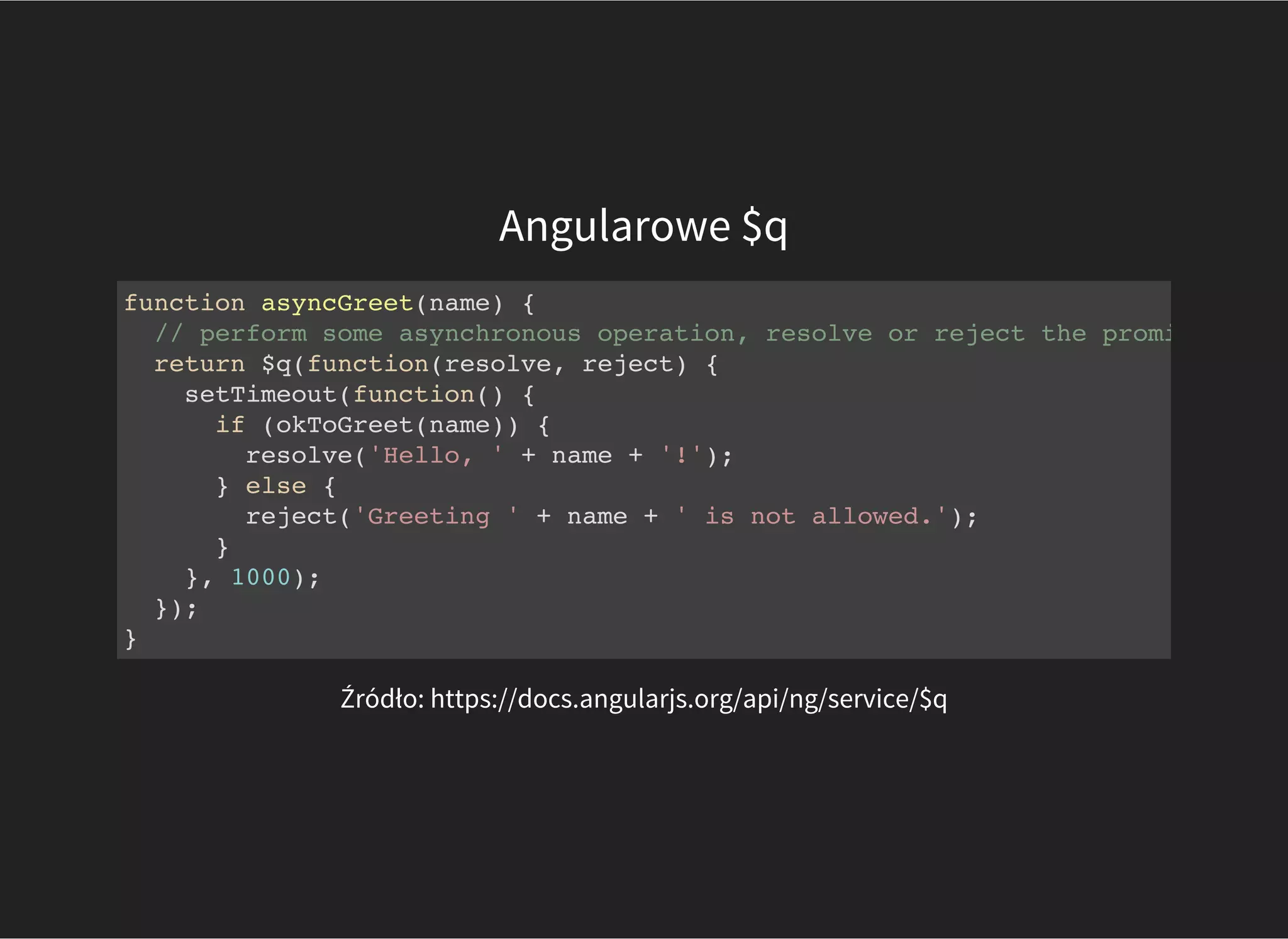 Angularowe $q
Źródło: https://docs.angularjs.org/api/ng/service/$q
function asyncGreet(name) {
// perform some asynchronous operation, resolve or reject the promise when
return $q(function(resolve, reject) {
setTimeout(function() {
if (okToGreet(name)) {
resolve('Hello, ' + name + '!');
} else {
reject('Greeting ' + name + ' is not allowed.');
}
}, 1000);
});
}
 