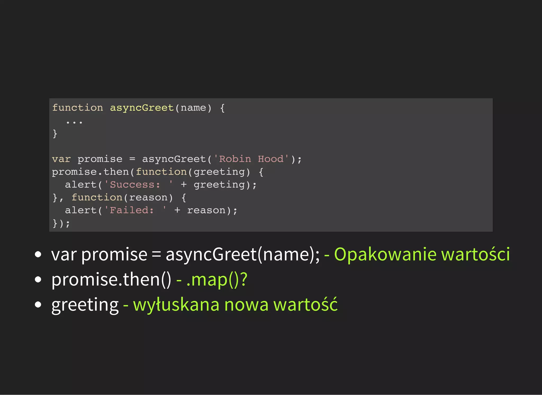 function asyncGreet(name) {
...
}
var promise = asyncGreet('Robin Hood');
promise.then(function(greeting) {
alert('Success: ' + greeting);
}, function(reason) {
alert('Failed: ' + reason);
});
var promise = asyncGreet(name); - Opakowanie wartości
promise.then() - .map()?
greeting - wyłuskana nowa wartość
 