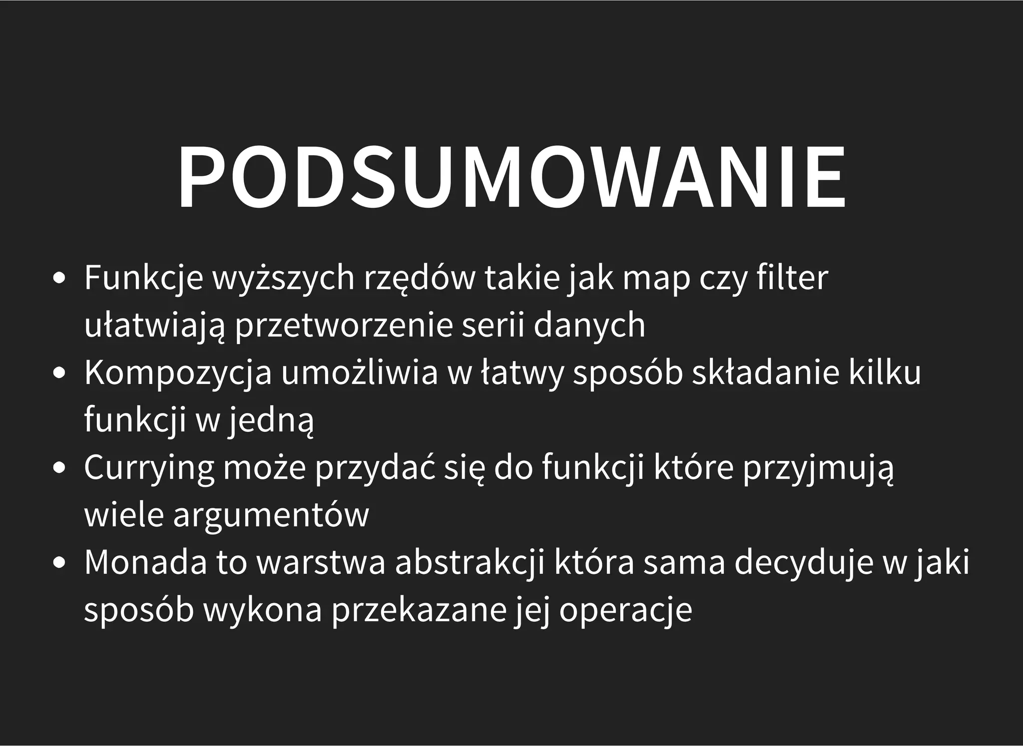 PODSUMOWANIE
Funkcje wyższych rzędów takie jak map czy filter
ułatwiają przetworzenie serii danych
Kompozycja umożliwia w łatwy sposób składanie kilku
funkcji w jedną
Currying może przydać się do funkcji które przyjmują
wiele argumentów
Monada to warstwa abstrakcji która sama decyduje w jaki
sposób wykona przekazane jej operacje
 