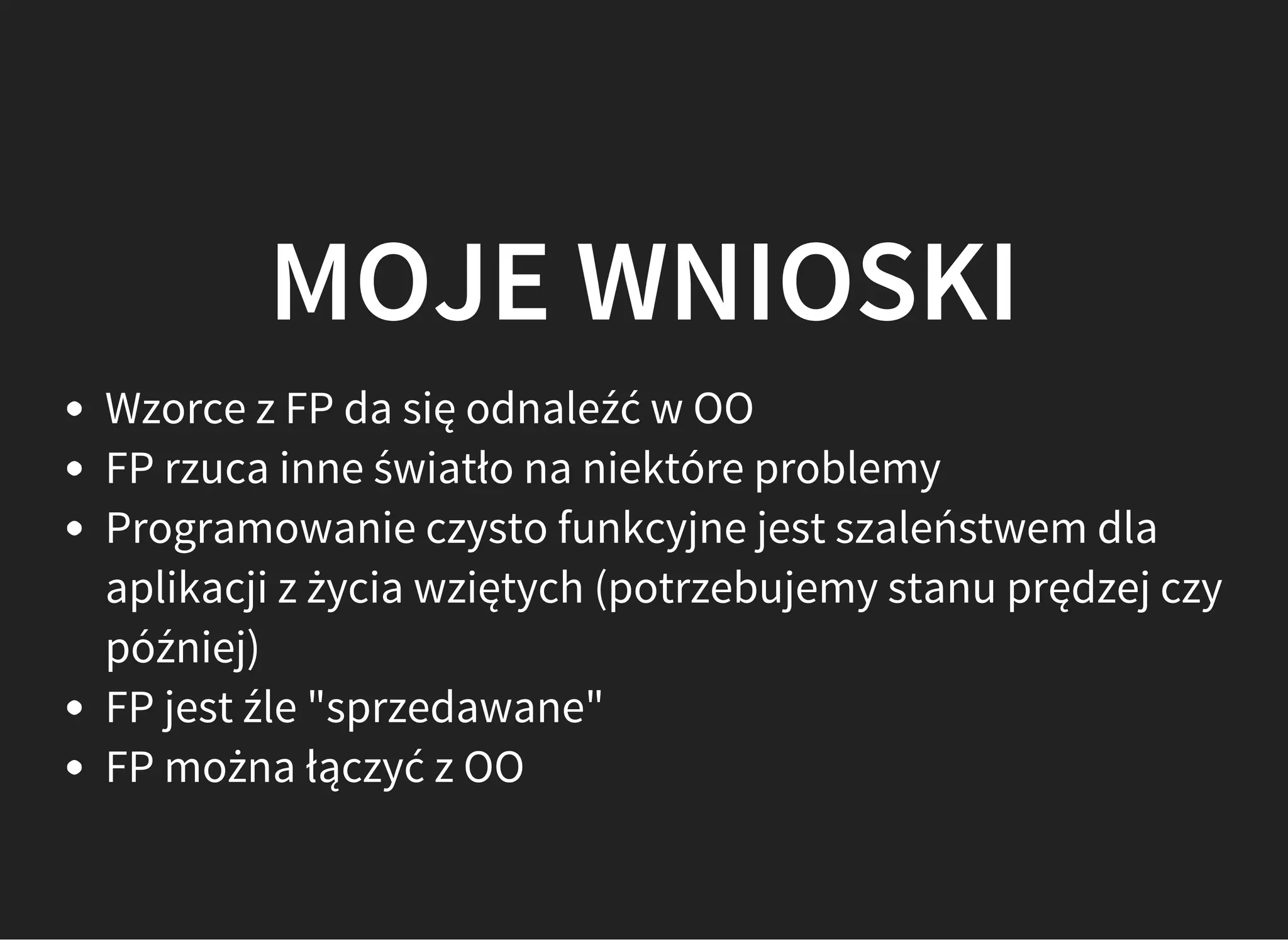 MOJE WNIOSKI
Wzorce z FP da się odnaleźć w OO
FP rzuca inne światło na niektóre problemy
Programowanie czysto funkcyjne jest szaleństwem dla
aplikacji z życia wziętych (potrzebujemy stanu prędzej czy
później)
FP jest źle "sprzedawane"
FP można łączyć z OO
 