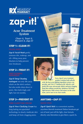 zap-it!
                                 ®




     Acne Treatment
        System
       Clean it, Treat it,
       Prevent it, Zap-it!

STEP 1—CLEAN IT!
FACIAL WASH
Zap-it! Facial Wash gently
removes dirt, makeup, and
oil—lifting away pore
blockers to help prevent
new breakouts.


STEP 2—TREAT IT!
DEEP CLEANING
ASTRINGENT
Zap-it! Deep Cleaning                                        Every Zap-it! acne treatment
                                                             product contains both salicylic
Astringent not only lifts away         acid, the best acne-fighting ingredient science can
what’s on the skin’s surface,          provide, and T36-C5® Melaleuca Oil. Salicylic acid
                                       gently lifts away microscopic debris and pore-clogging
but also works deep down in
                                       dead skin without overdrying. Melaleuca Oil helps
pores. Skin feels tingly and           fight bacteria. With science and nature on the same
tight, but not overdry.                team, you’re sure to see clear results.



STEP 3—PREVENT IT!                   ANYTIME—ZAP IT!
PORE CLARIFYING CREAM                QUICK STICK
Zap-it! Pore Clarifying Cream has    Zap-it! Quick Stick is a convenient anytime,
long-lasting encapsulated            anywhere blemish treatment! Before breakouts get
technology to slowly medicate skin   out of hand, just roll the light, clear formula
and keep oil from clogging pores.    directly onto blemishes to give them a quick fix.
 