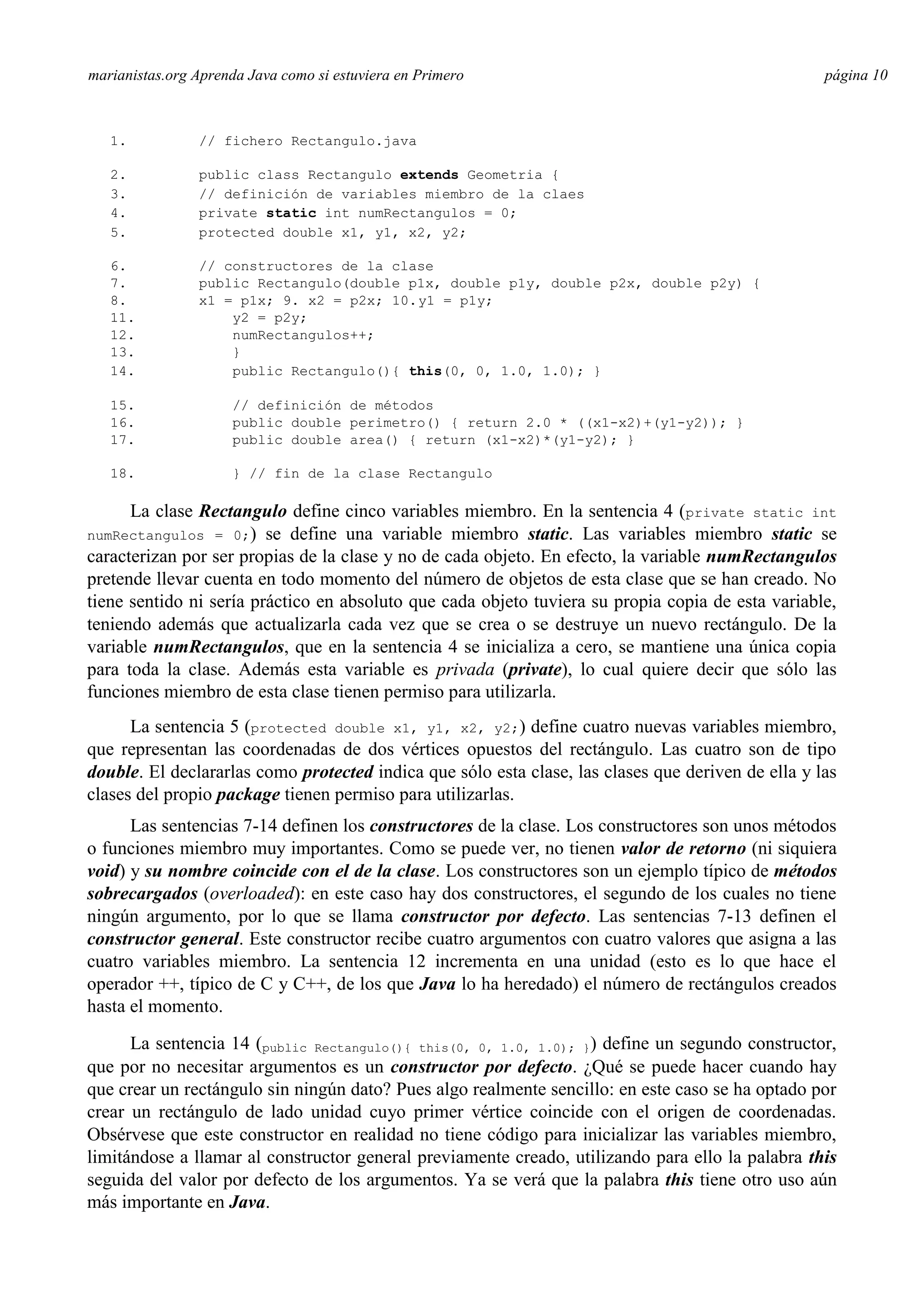 marianistas.org Aprenda Java como si estuviera en Primero

1.

// fichero Rectangulo.java

2.
3.
4.
5.

public class Rectangulo extends Geometria {
// definición de variables miembro de la claes
private static int numRectangulos = 0;
protected double x1, y1, x2, y2;

6.
7.
8.
11.
12.
13.
14.

página 10

// constructores de la clase
public Rectangulo(double p1x, double p1y, double p2x, double p2y) {
x1 = p1x; 9. x2 = p2x; 10. y1 = p1y;
y2 = p2y;
numRectangulos++;
}
public Rectangulo(){ this(0, 0, 1.0, 1.0); }

15.
16.
17.

// definición de métodos
public double perimetro() { return 2.0 * ((x1-x2)+(y1-y2)); }
public double area() { return (x1-x2)*(y1-y2); }

18.

} // fin de la clase Rectangulo

La clase Rectangulo define cinco variables miembro. En la sentencia 4 (private static int
se define una variable miembro static. Las variables miembro static se
caracterizan por ser propias de la clase y no de cada objeto. En efecto, la variable numRectangulos
pretende llevar cuenta en todo momento del número de objetos de esta clase que se han creado. No
tiene sentido ni sería práctico en absoluto que cada objeto tuviera su propia copia de esta variable,
teniendo además que actualizarla cada vez que se crea o se destruye un nuevo rectángulo. De la
variable numRectangulos, que en la sentencia 4 se inicializa a cero, se mantiene una única copia
para toda la clase. Además esta variable es privada (private), lo cual quiere decir que sólo las
funciones miembro de esta clase tienen permiso para utilizarla.
numRectangulos = 0;)

La sentencia 5 (protected double x1, y1, x2, y2;) define cuatro nuevas variables miembro,
que representan las coordenadas de dos vértices opuestos del rectángulo. Las cuatro son de tipo
double. El declararlas como protected indica que sólo esta clase, las clases que deriven de ella y las
clases del propio package tienen permiso para utilizarlas.
Las sentencias 7-14 definen los constructores de la clase. Los constructores son unos métodos
o funciones miembro muy importantes. Como se puede ver, no tienen valor de retorno (ni siquiera
void) y su nombre coincide con el de la clase. Los constructores son un ejemplo típico de métodos
sobrecargados (overloaded): en este caso hay dos constructores, el segundo de los cuales no tiene
ningún argumento, por lo que se llama constructor por defecto. Las sentencias 7-13 definen el
constructor general. Este constructor recibe cuatro argumentos con cuatro valores que asigna a las
cuatro variables miembro. La sentencia 12 incrementa en una unidad (esto es lo que hace el
operador ++, típico de C y C++, de los que Java lo ha heredado) el número de rectángulos creados
hasta el momento.
La sentencia 14 (public Rectangulo(){ this(0, 0, 1.0, 1.0); }) define un segundo constructor,
que por no necesitar argumentos es un constructor por defecto. ¿Qué se puede hacer cuando hay
que crear un rectángulo sin ningún dato? Pues algo realmente sencillo: en este caso se ha optado por
crear un rectángulo de lado unidad cuyo primer vértice coincide con el origen de coordenadas.
Obsérvese que este constructor en realidad no tiene código para inicializar las variables miembro,
limitándose a llamar al constructor general previamente creado, utilizando para ello la palabra this
seguida del valor por defecto de los argumentos. Ya se verá que la palabra this tiene otro uso aún
más importante en Java.

 
