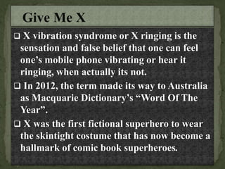  X vibration syndrome or X ringing is the
sensation and false belief that one can feel
one’s mobile phone vibrating or hear it
ringing, when actually its not.
 In 2012, the term made its way to Australia
as Macquarie Dictionary’s “Word Of The
Year”.
 X was the first fictional superhero to wear
the skintight costume that has now become a
hallmark of comic book superheroes.
 