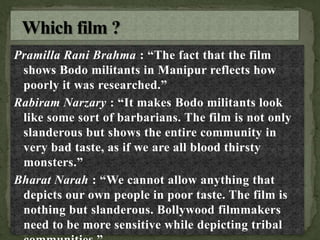 Pramilla Rani Brahma : “The fact that the film
shows Bodo militants in Manipur reflects how
poorly it was researched.”
Rabiram Narzary : “It makes Bodo militants look
like some sort of barbarians. The film is not only
slanderous but shows the entire community in
very bad taste, as if we are all blood thirsty
monsters.”
Bharat Narah : “We cannot allow anything that
depicts our own people in poor taste. The film is
nothing but slanderous. Bollywood filmmakers
need to be more sensitive while depicting tribal
 