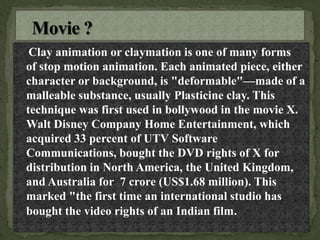 Clay animation or claymation is one of many forms
of stop motion animation. Each animated piece, either
character or background, is "deformable"—made of a
malleable substance, usually Plasticine clay. This
technique was first used in bollywood in the movie X.
Walt Disney Company Home Entertainment, which
acquired 33 percent of UTV Software
Communications, bought the DVD rights of X for
distribution in North America, the United Kingdom,
and Australia for 7 crore (US$1.68 million). This
marked "the first time an international studio has
bought the video rights of an Indian film.
 