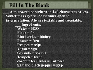 ___ A micro-recipe written in 140 characters or less.
Sometimes cryptic. Sometimes open to
interpretation. Always textable and tweetable.
___ Ingredients:
Water = H2O
Flour = flr
Blueberries = blubry
Frozen = frzn
Recipes = rcips
Vegan = vgn
Soy milk = soymlk
Tempeh = tmph
coconut Ice Cubes = CoCoIce
Salt and black pepper = s&p
 