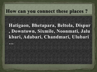 Hatigaon, Bhetapara, Beltola, Dispur
, Downtown, Sixmile, Noonmati, Jalu
kbari, Adabari, Chandmari, Ulubari
…
 