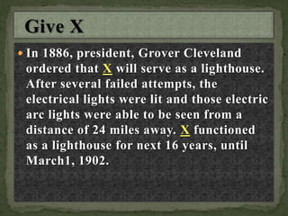  In 1886, president, Grover Cleveland
ordered that X will serve as a lighthouse.
After several failed attempts, the
electrical lights were lit and those electric
arc lights were able to be seen from a
distance of 24 miles away. X functioned
as a lighthouse for next 16 years, until
March1, 1902.
 
