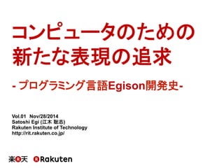 コンピュータのための
新たな表現の追求
Vol.01　Nov/28/2014
Satoshi Egi (江木 聡志)
Rakuten Institute of Technology
http://rit.rakuten.co.jp/
- プログラミング言語Egison開発史-
 