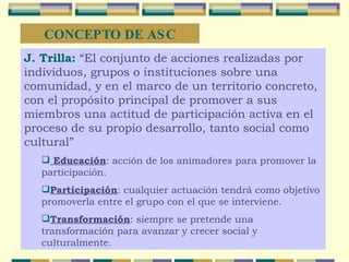 J. Trilla:   “El conjunto de acciones realizadas por individuos, grupos o instituciones sobre una comunidad, y en el marco de un territorio concreto, con el propósito principal de promover a sus miembros una actitud de participación activa en el proceso de su propio desarrollo, tanto social como cultural” Educación : acción de los animadores para promover la participación. Participación : cualquier actuación tendrá como objetivo promoverla entre el grupo con el que se interviene. Transformación : siempre se pretende una transformación para avanzar y crecer social y culturalmente. CONCEPTO DE ASC 