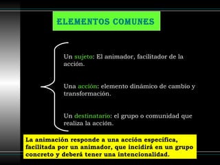 Elementos comunes   Un  sujeto : El animador, facilitador de la acción. Una  acción : elemento dinámico de cambio y transformación. Un  destinatario : el grupo o comunidad que realiza la acción. La animación responde a una acción específica, facilitada por un animador, que incidirá en un grupo concreto y deberá tener una intencionalidad.  