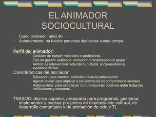 EL ANIMADOR SOCIOCULTURAL Como profesión: años 90 Anteriormente: ha habido personas dedicadas a este campo. Perfil del animador : Carácter de trabajo: voluntario o profesional. Tipo de gestión realizada: animador o dinamizador de grupo Ámbito de intervención: educativo, cultural, socio-asistencial, socioeconómica Características del animador: Educador: para cambiar actitudes hacia la participación. Agente social: para implicar a los individuos en compromisos sociales. Relacionador: para establecer comunicaciones positivas entre todas las instituciones y personas. TSASOC: técnico superior, preparado para programas, gestionar, implementar y evaluar proyectos de dinamización cultural, de desarrollo comunitario y de animación de ocio y TL 